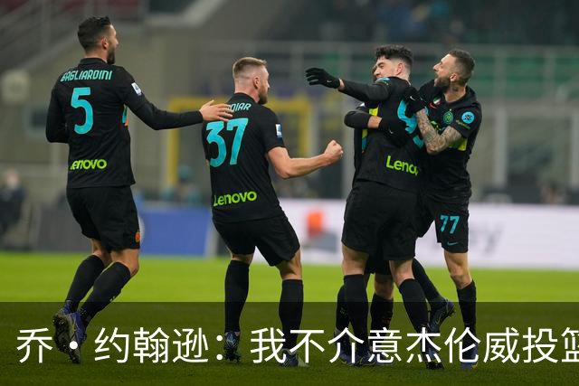 乔·约翰逊：我不介意杰伦威投篮铁 他能冲击篮筐还能防守
